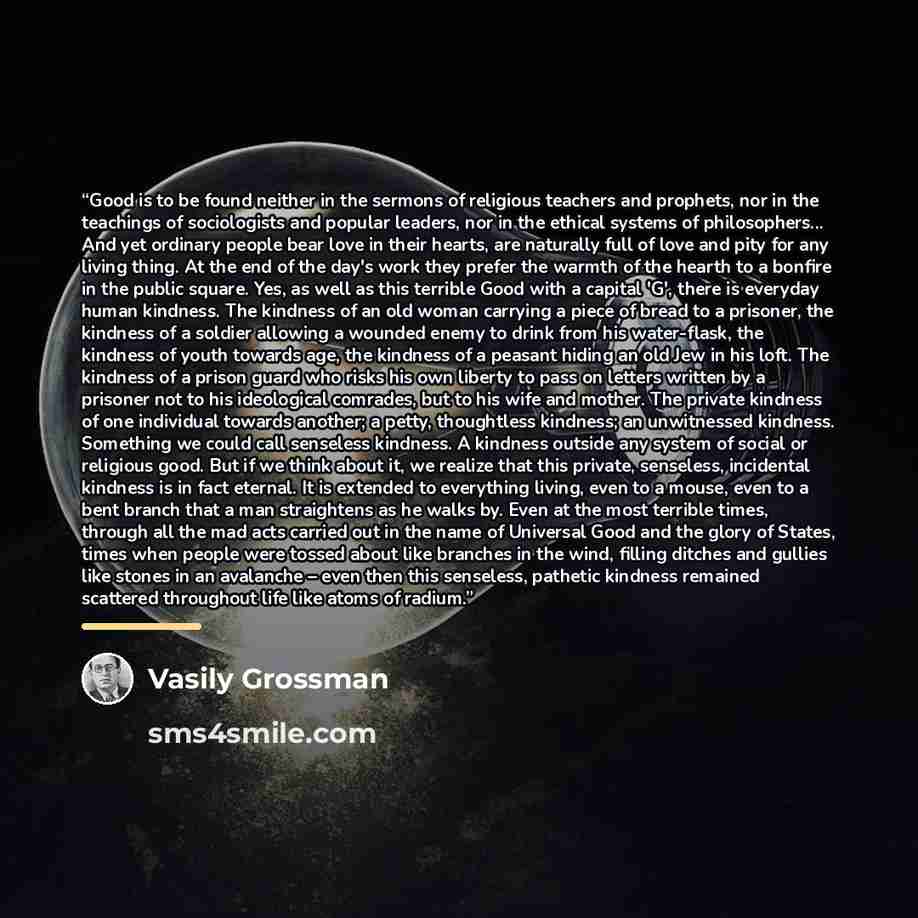 “Good is to be found neither in the sermons of religious teachers and prophets, nor in the teachings of sociologists and popular leaders, nor in the ethical systems of philosophers... And yet ordinary people bear love in their hearts, are naturally full of love and pity for any living thing. At the…” quote by Vasily Grossman