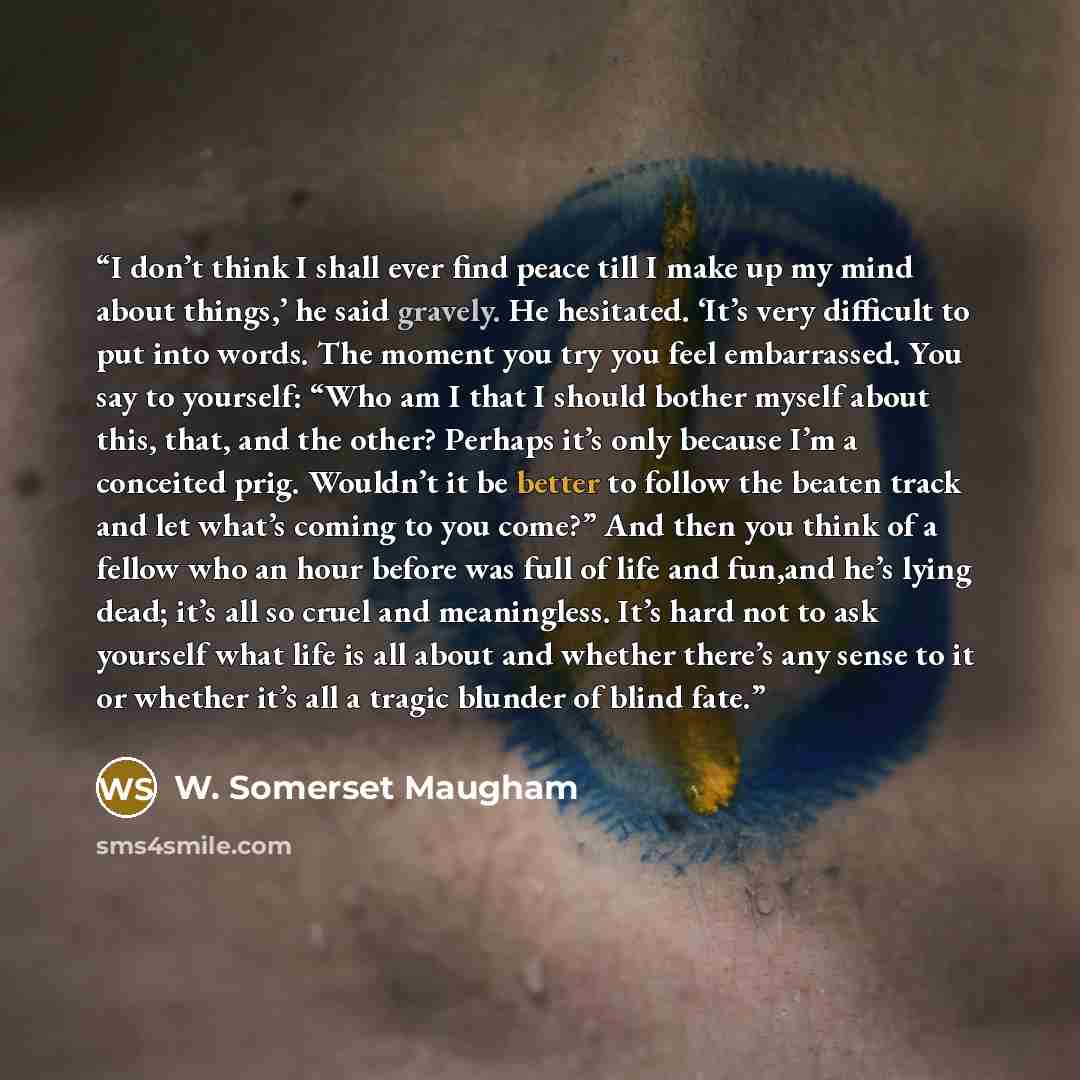 “I don’t think I shall ever find peace till I make up my mind about things,’ he said gravely. He hesitated. ‘It’s very difficult to put into words. The moment you try you feel embarrassed. You say to yourself: “Who am I that I should bother myself about this, that, and the other? Perhaps it’s only…” quote by W. Somerset Maugham