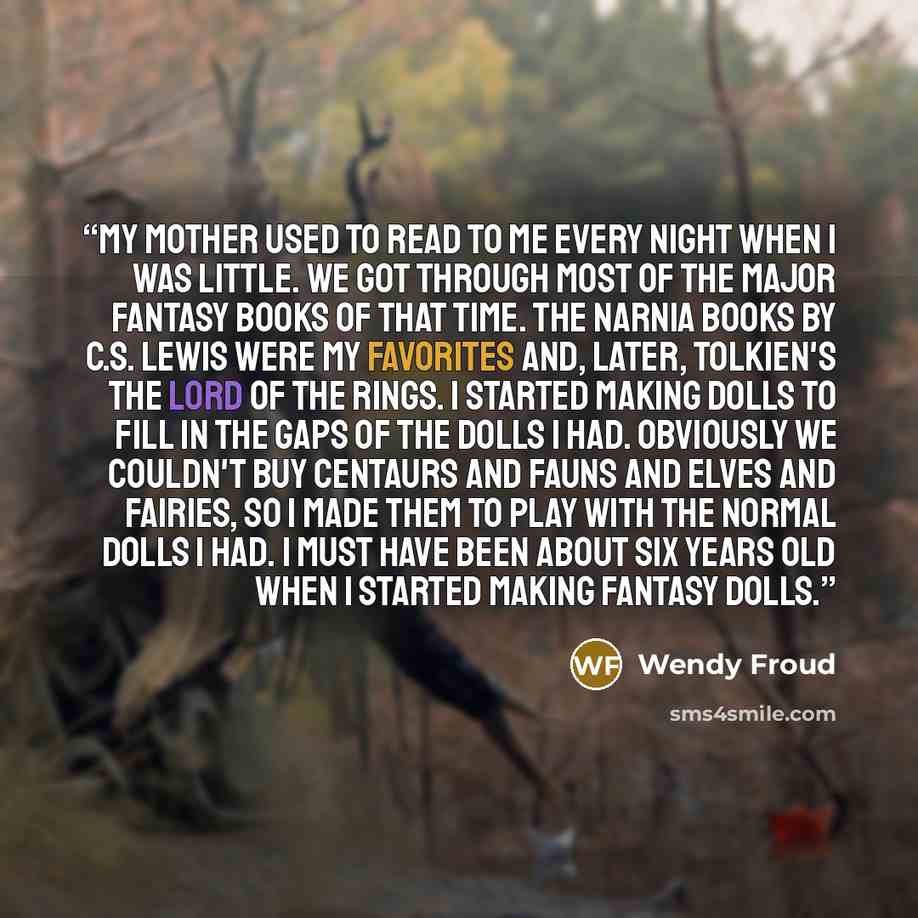 “My mother used to read to me every night when I was little. We got through most of the major fantasy books of that time. The Narnia books by C.S. Lewis were my favorites and, later, Tolkien's The Lord of the Rings. I started making dolls to fill in the gaps of the dolls I had. Obviously we…” quote by Wendy Froud