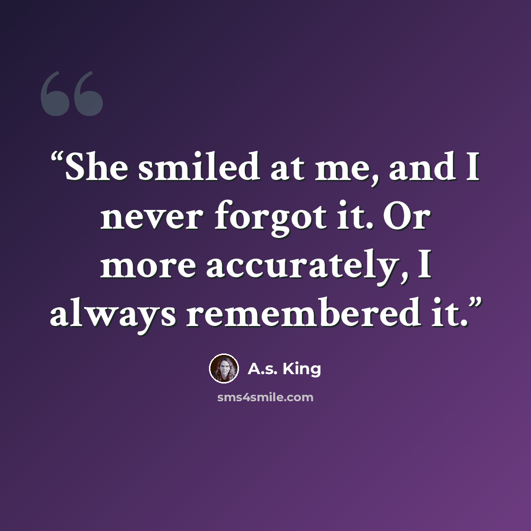 “She smiled at me, and I never forgot it. Or more accurately, I always remembered it.” quote by A.S. King