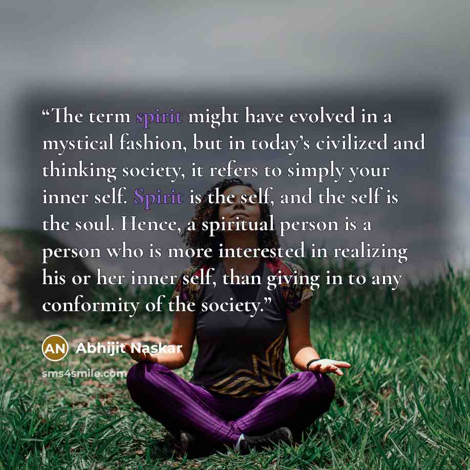 “The term spirit might have evolved in a mystical fashion, but in today’s civilized and thinking society, it refers to simply your inner self. Spirit is the self, and the self is the soul. Hence, a spiritual person is a person who is more interested in realizing his or her inner self, than giving…” quote by Abhijit Naskar