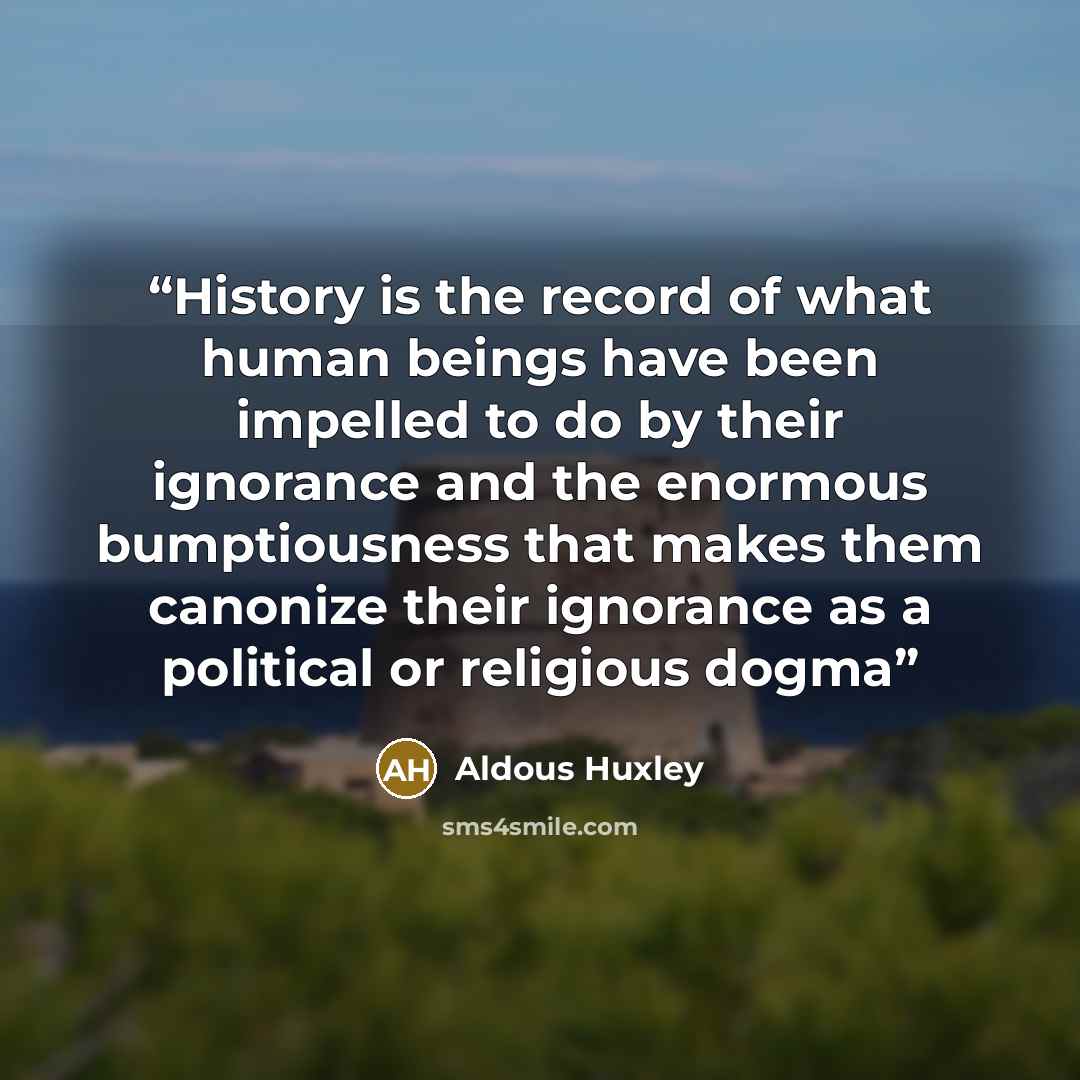 “History is the record of what human beings have been impelled to do by their ignorance and the enormous bumptiousness that makes them canonize their ignorance as a political or religious dogma” quote by Aldous Huxley