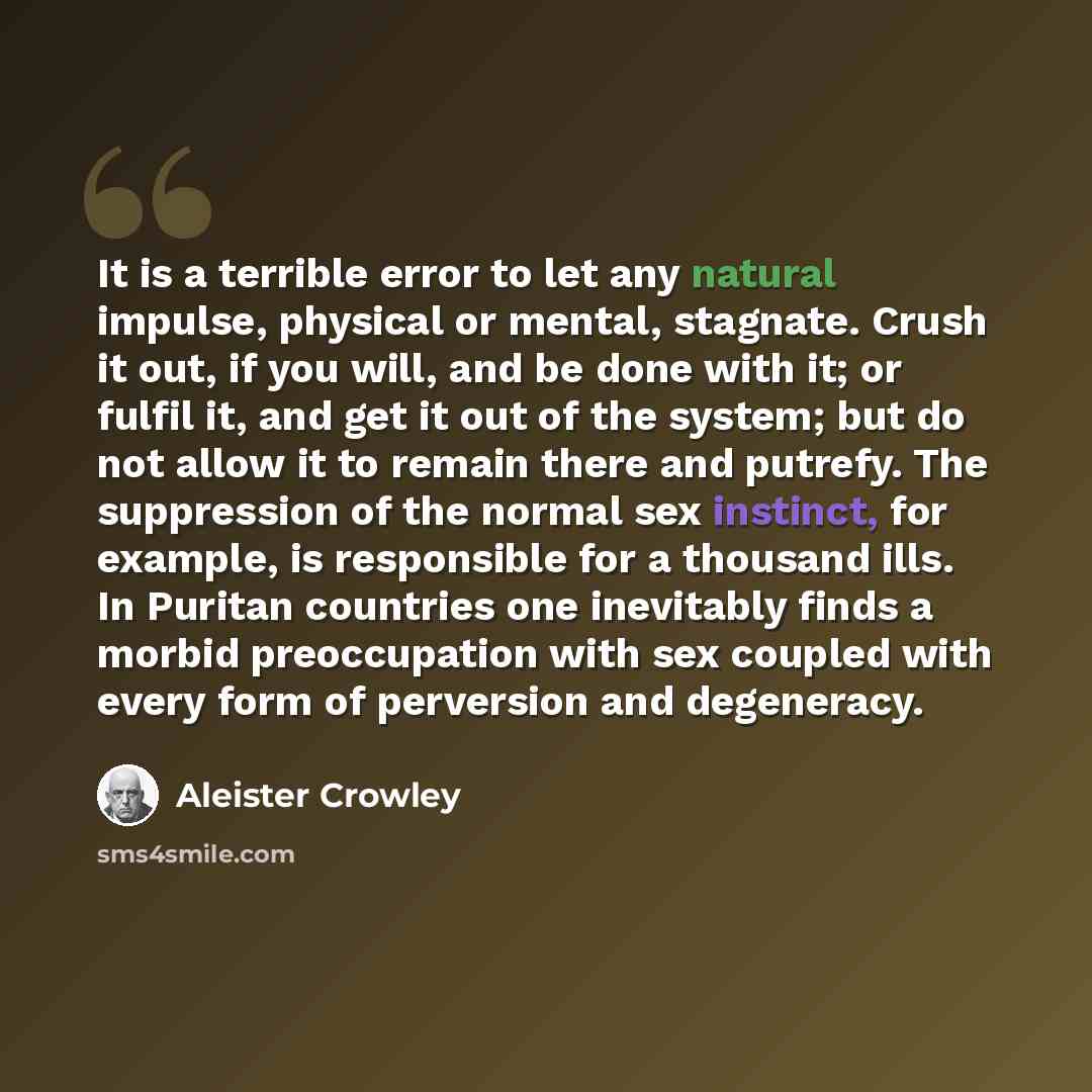 “It is a terrible error to let any natural impulse, physical or mental, stagnate. Crush it out, if you will, and be done with it; or fulfil it, and get it out of the system; but do not allow it to remain there and putrefy. The suppression of the normal sex instinct, for example, is responsible for…” quote by Aleister Crowley