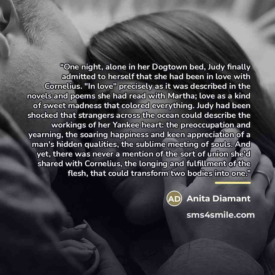 “One night, alone in her Dogtown bed, Judy finally admitted to herself that she had been in love with Cornelius. "In love" precisely as it was described in the novels and poems she had read with Martha; love as a kind of sweet madness that colored everything. Judy had been shocked that strangers…” quote by Anita Diamant