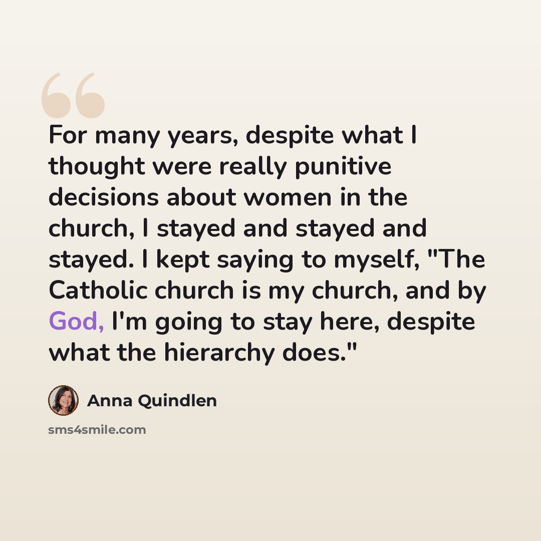 “For many years, despite what I thought were really punitive decisions about women in the church, I stayed and stayed and stayed. I kept saying to myself, "The Catholic church is my church, and by God, I'm going to stay here, despite what the hierarchy does."” quote by Anna Quindlen