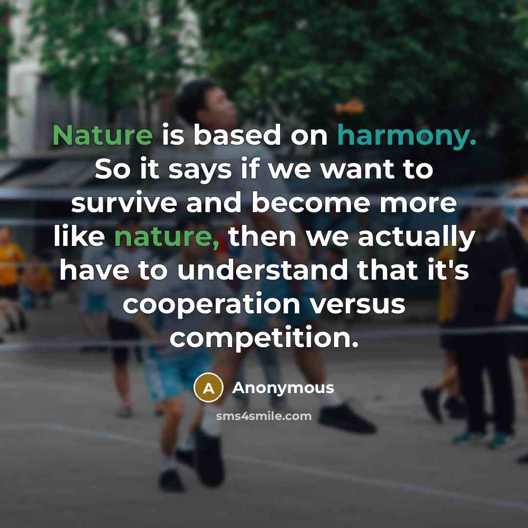 “Nature is based on harmony. So it says if we want to survive and become more like nature, then we actually have to understand that it's cooperation versus competition.” quote by Anonymous