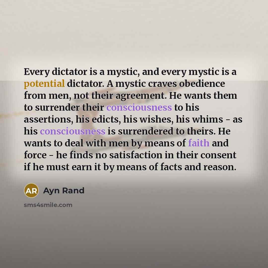 “Every dictator is a mystic, and every mystic is a potential dictator. A mystic craves obedience from men, not their agreement. He wants them to surrender their consciousness to his assertions, his edicts, his wishes, his whims - as his consciousness is surrendered to theirs. He wants to deal with…” quote by Ayn Rand