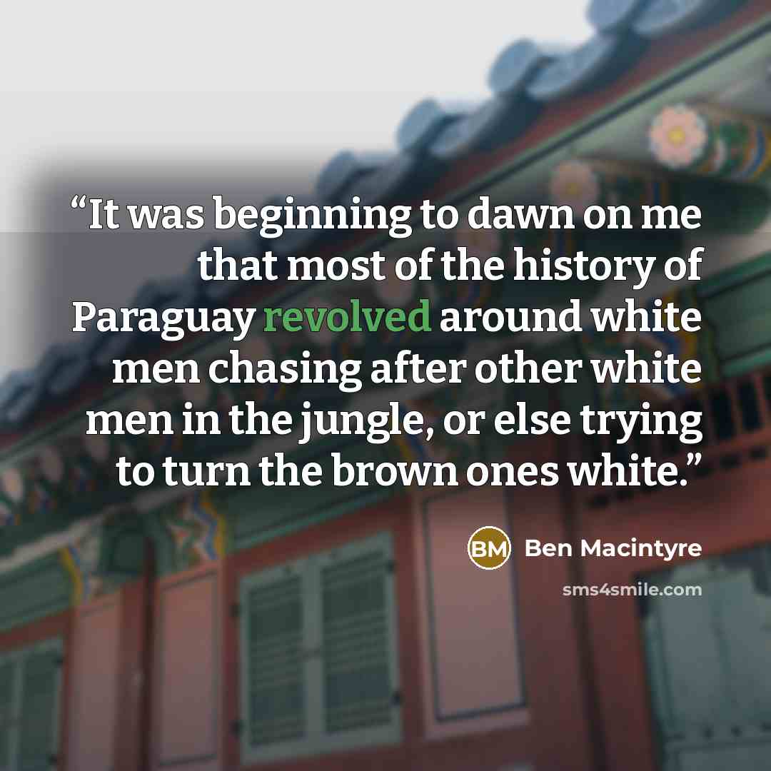 “It was beginning to dawn on me that most of the history of Paraguay revolved around white men chasing after other white men in the jungle, or else trying to turn the brown ones white.” quote by Ben Macintyre