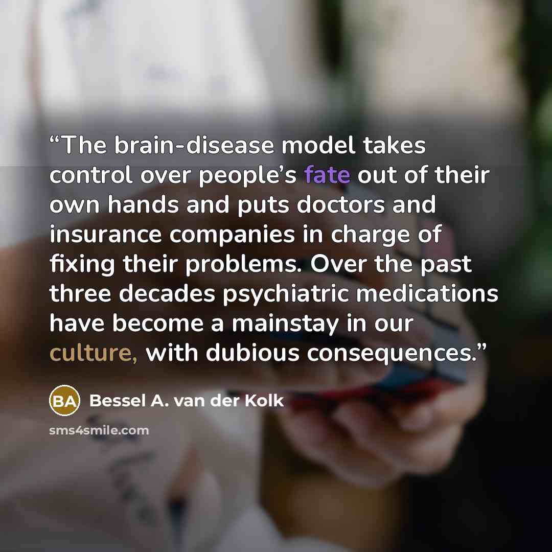“The brain-disease model takes control over people’s fate out of their own hands and puts doctors and insurance companies in charge of fixing their problems. Over the past three decades psychiatric medications have become a mainstay in our culture, with dubious consequences.” quote by Bessel A. van der Kolk