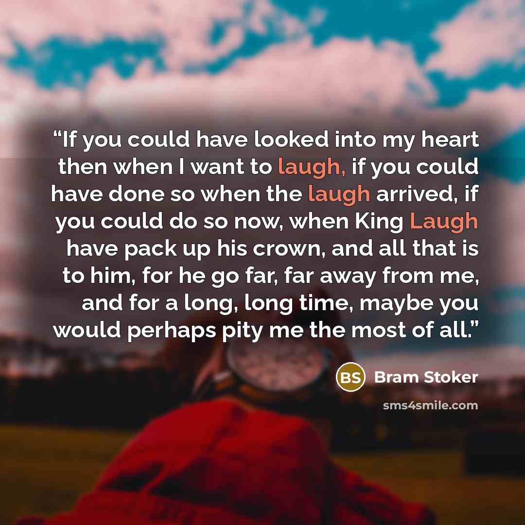 “If you could have looked into my heart then when I want to laugh, if you could have done so when the laugh arrived, if you could do so now, when King Laugh have pack up his crown, and all that is to him, for he go far, far away from me, and for a long, long time, maybe you would perhaps pity me…” quote by Bram Stoker