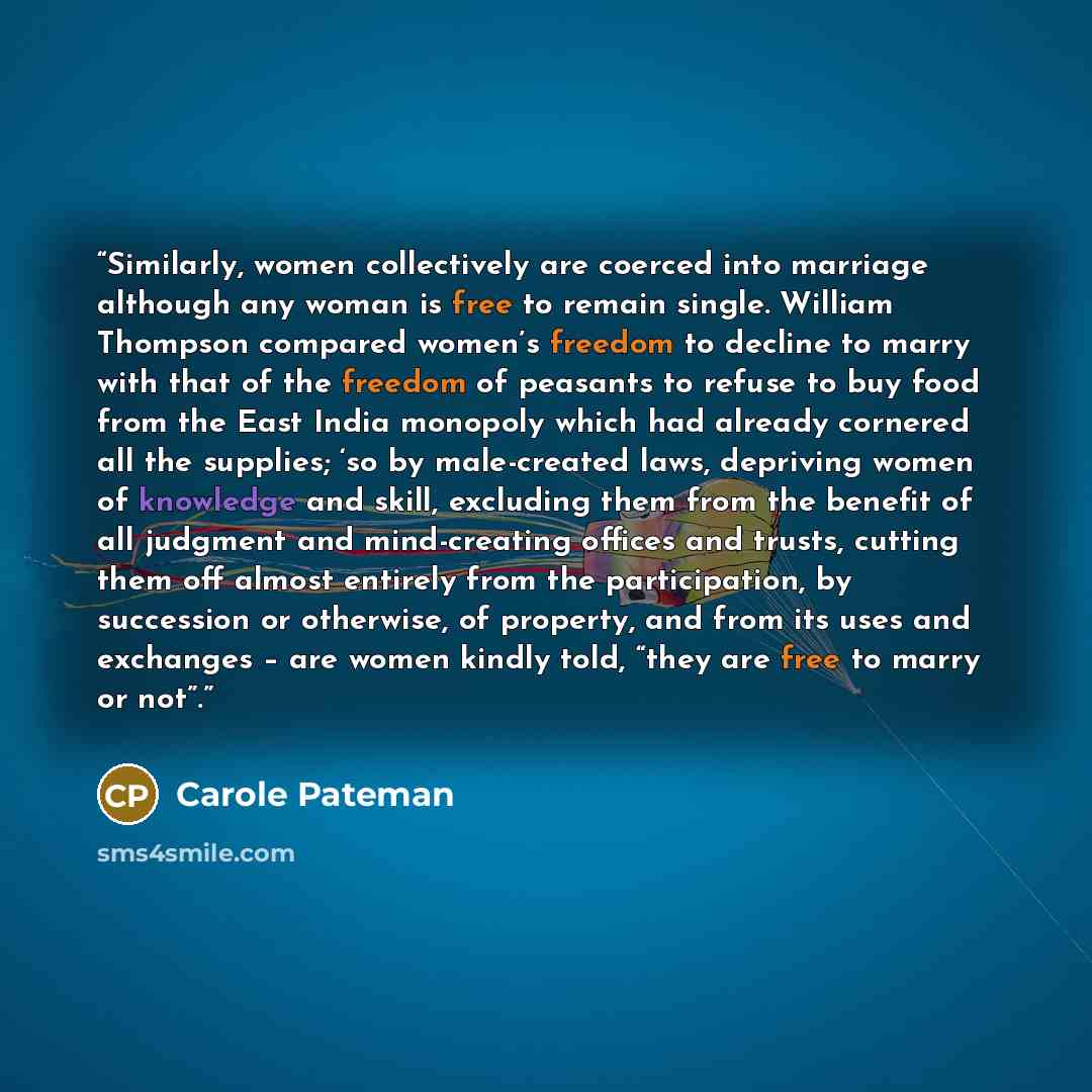 “Similarly, women collectively are coerced into marriage although any woman is free to remain single. William Thompson compared women’s freedom to decline to marry with that of the freedom of peasants to refuse to buy food from the East India monopoly which had already cornered all the supplies…” quote by Carole Pateman