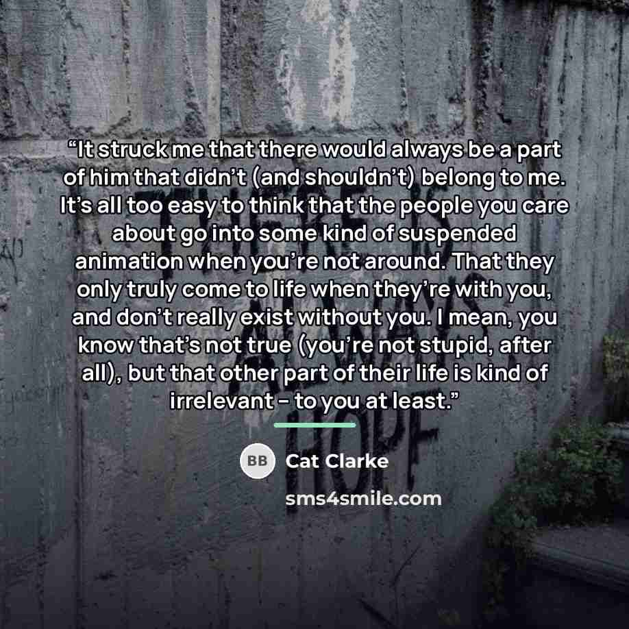 “It struck me that there would always be a part of him that didn’t (and shouldn’t) belong to me. It’s all too easy to think that the people you care about go into some kind of suspended animation when you’re not around. That they only truly come to life when they’re with you, and don’t really exist…” quote by Cat Clarke