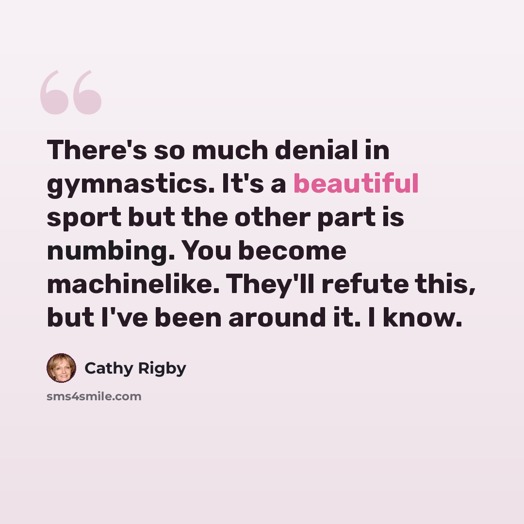 “There's so much denial in gymnastics. It's a beautiful sport but the other part is numbing. You become machinelike. They'll refute this, but I've been around it. I know.” quote by Cathy Rigby