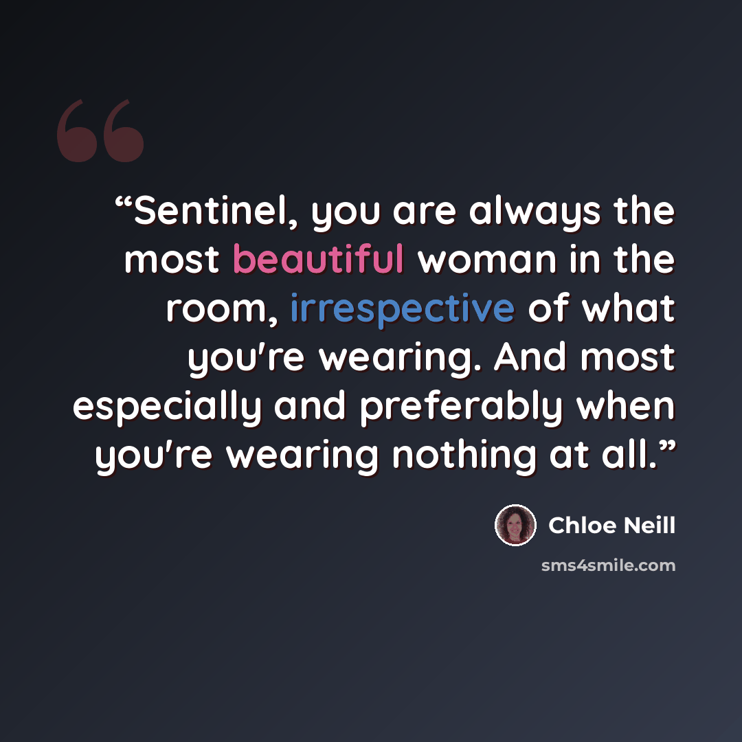 “Sentinel, you are always the most beautiful woman in the room, irrespective of what you're wearing. And most especially and preferably when you're wearing nothing at all.” quote by Chloe Neill