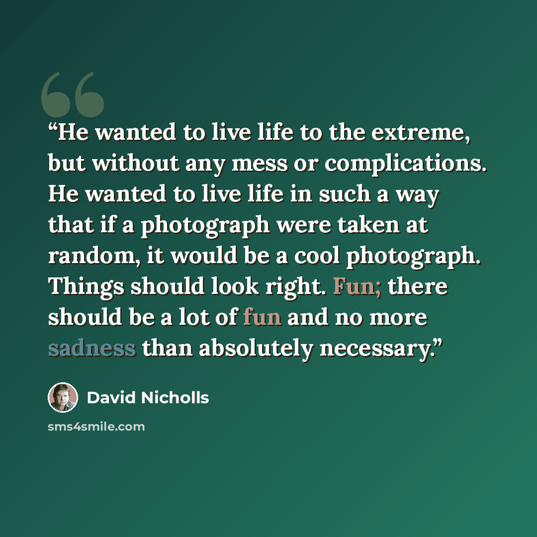 “He wanted to live life to the extreme, but without any mess or complications. He wanted to live life in such a way that if a photograph were taken at random, it would be a cool photograph. Things should look right. Fun; there should be a lot of fun and no more sadness than absolutely necessary.” quote by David Nicholls