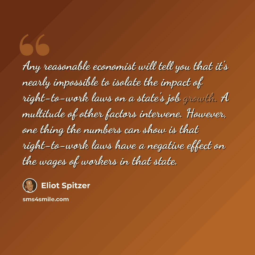 “Any reasonable economist will tell you that it's nearly impossible to isolate the impact of right-to-work laws on a state's job growth. A multitude of other factors intervene. However, one thing the numbers can show is that right-to-work laws have a negative effect on the wages of workers in that…” quote by Eliot Spitzer