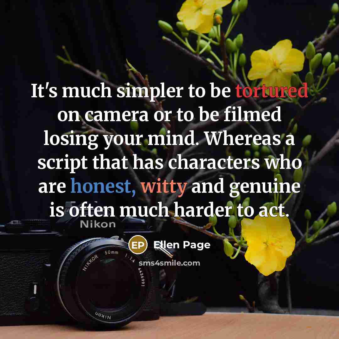 “It's much simpler to be tortured on camera or to be filmed losing your mind. Whereas a script that has characters who are honest, witty and genuine is often much harder to act.” quote by Ellen Page