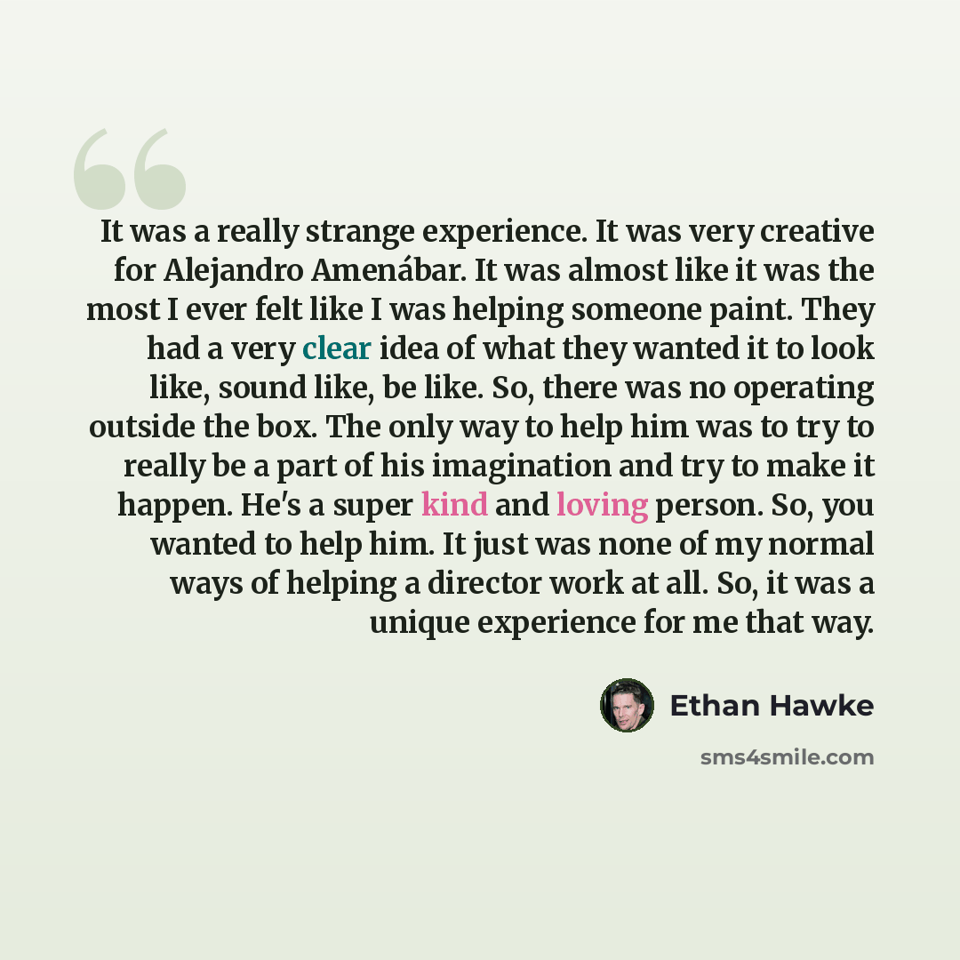 “It was a really strange experience. It was very creative for Alejandro Amenábar. It was almost like it was the most I ever felt like I was helping someone paint. They had a very clear idea of what they wanted it to look like, sound like, be like. So, there was no operating outside the box. The…” quote by Ethan Hawke