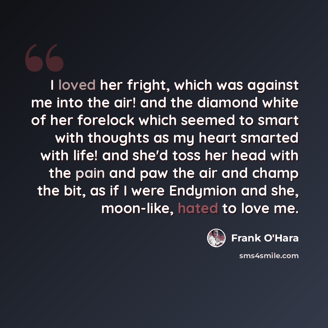 “I loved her fright, which was against me into the air! and the diamond white of her forelock which seemed to smart with thoughts as my heart smarted with life! and she'd toss her head with the pain and paw the air and champ the bit, as if I were Endymion and she, moon-like, hated to love me.” quote by Frank O'Hara