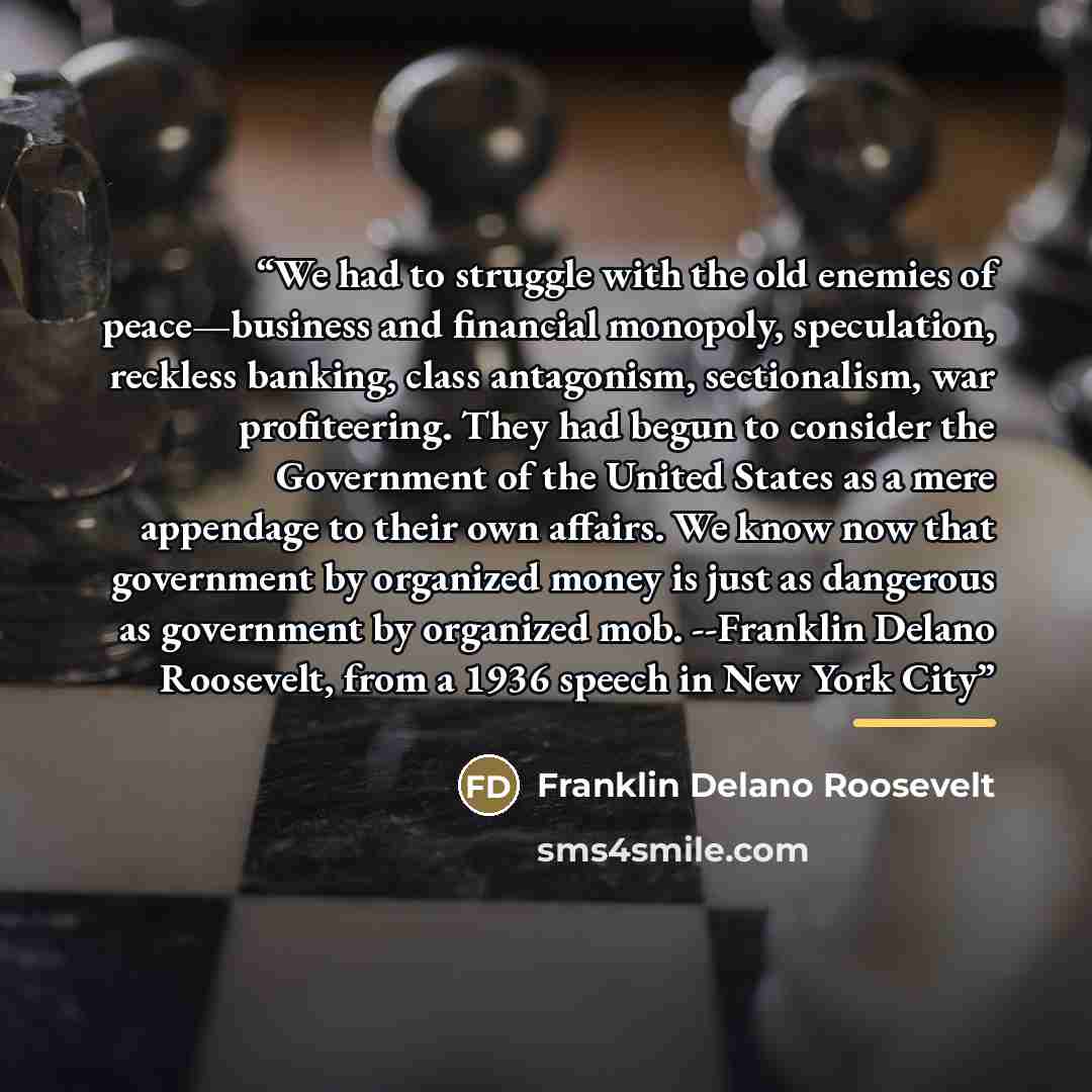 “We had to struggle with the old enemies of peace—business and financial monopoly, speculation, reckless banking, class antagonism, sectionalism, war profiteering. They had begun to consider the Government of the United States as a mere appendage to their own affairs. We know now that government by…” quote by Franklin Delano Roosevelt