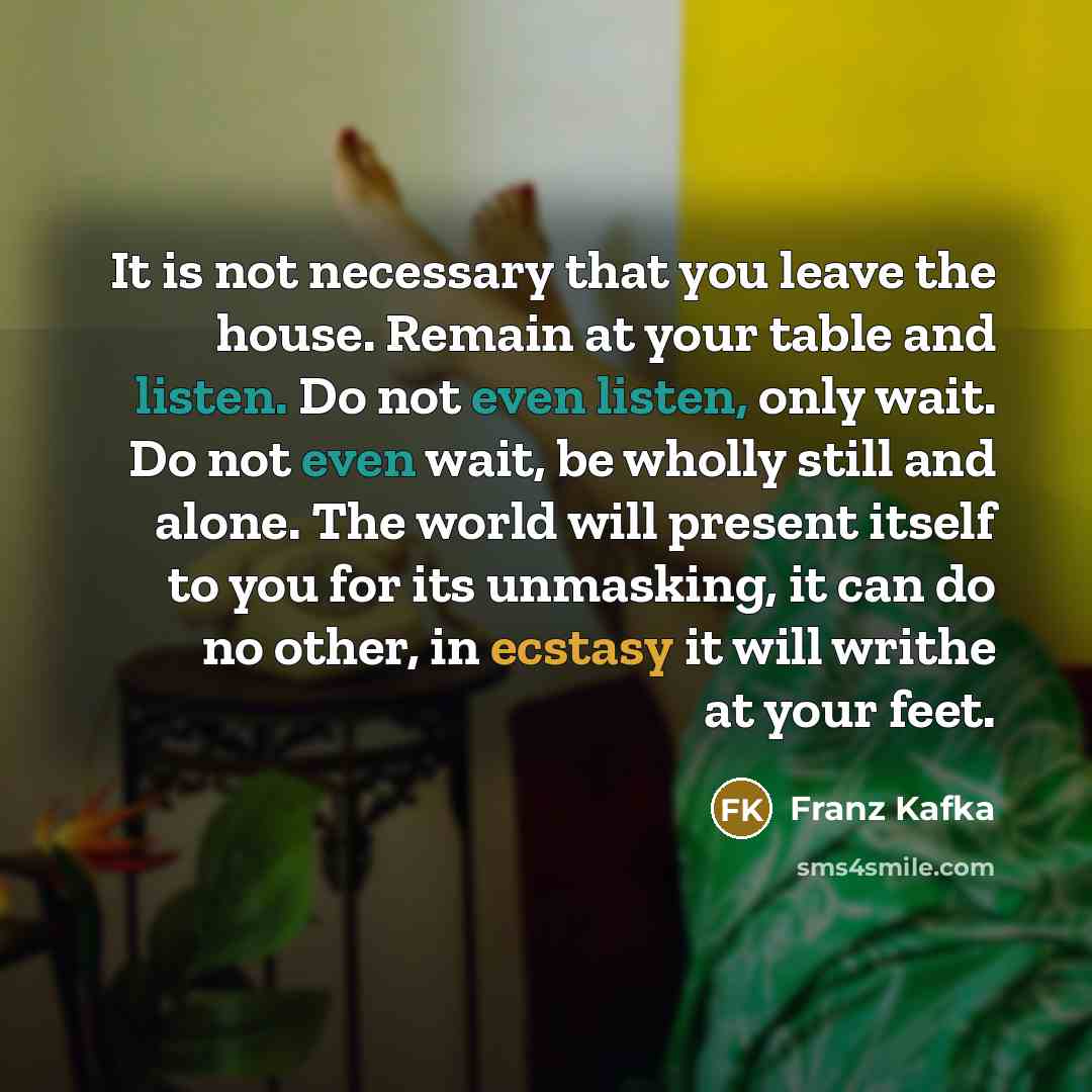 “It is not necessary that you leave the house. Remain at your table and listen. Do not even listen, only wait. Do not even wait, be wholly still and alone. The world will present itself to you for its unmasking, it can do no other, in ecstasy it will writhe at your feet.” quote by Franz Kafka