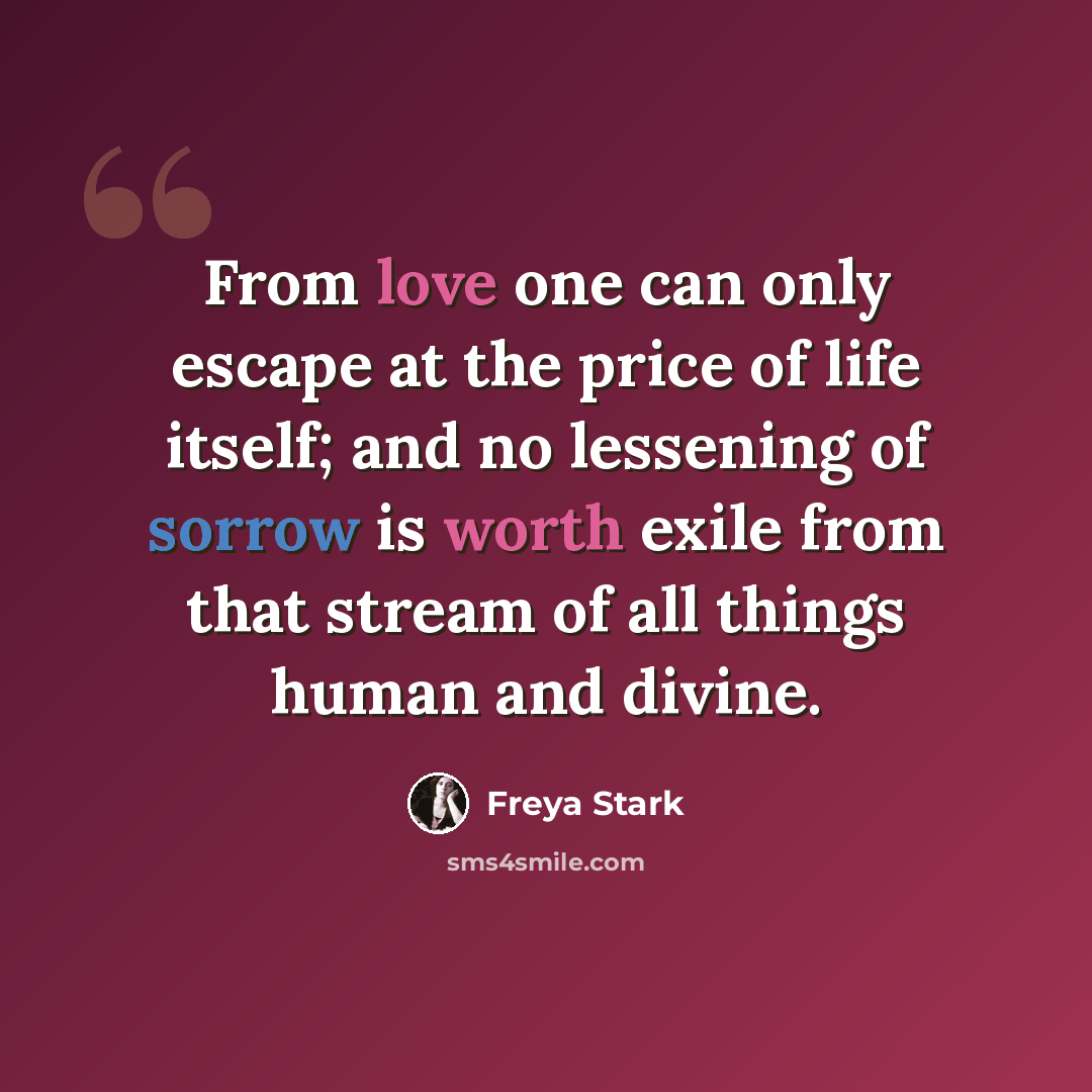 “From love one can only escape at the price of life itself; and no lessening of sorrow is worth exile from that stream of all things human and divine.” quote by Freya Stark