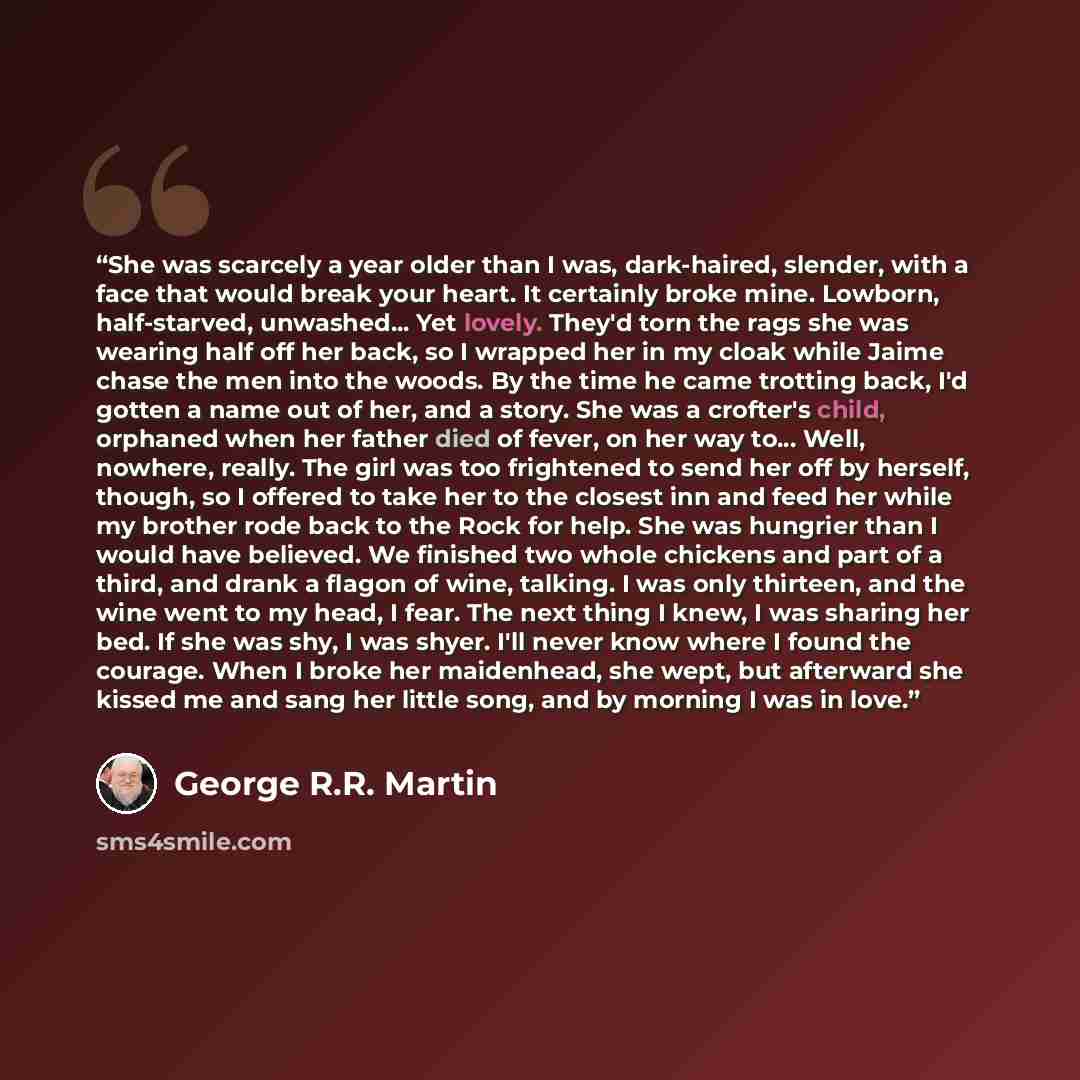 “She was scarcely a year older than I was, dark-haired, slender, with a face that would break your heart. It certainly broke mine. Lowborn, half-starved, unwashed... Yet lovely. They'd torn the rags she was wearing half off her back, so I wrapped her in my cloak while Jaime chase the men into the…” quote by George R.R. Martin