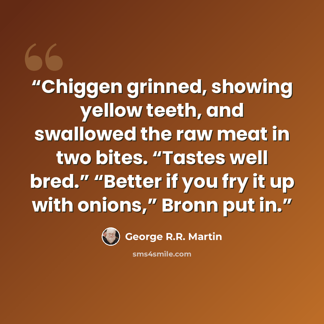 “Chiggen grinned, showing yellow teeth, and swallowed the raw meat in two bites. “Tastes well bred.” “Better if you fry it up with onions,” Bronn put in.” quote by George R.R. Martin