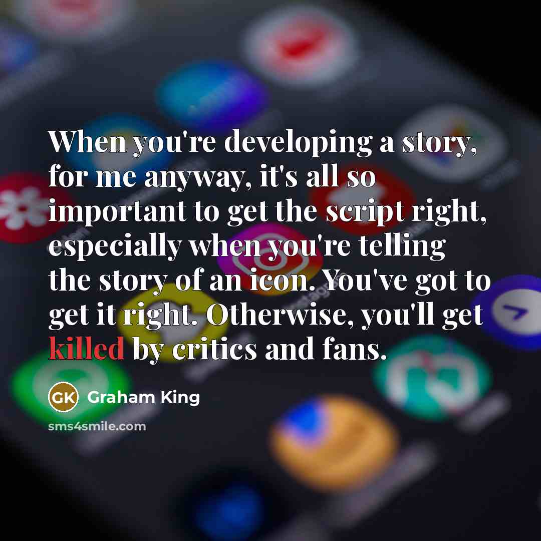 “When you're developing a story, for me anyway, it's all so important to get the script right, especially when you're telling the story of an icon. You've got to get it right. Otherwise, you'll get killed by critics and fans.” quote by Graham King