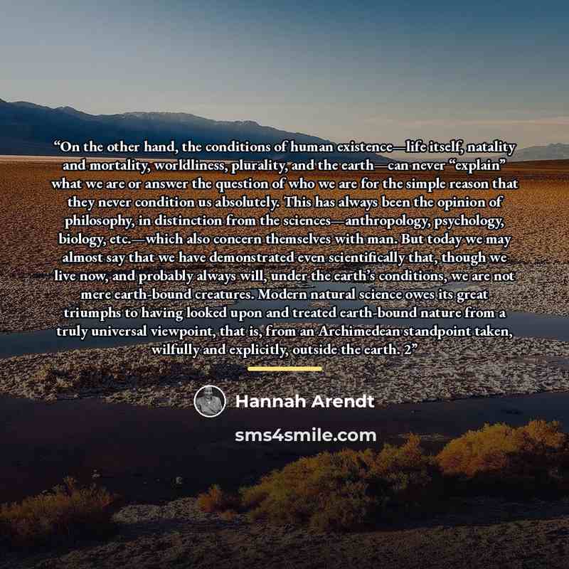 “On the other hand, the conditions of human existence—life itself, natality and mortality, worldliness, plurality, and the earth—can never “explain” what we are or answer the question of who we are for the simple reason that they never condition us absolutely. This has always been the opinion of…” quote by Hannah Arendt