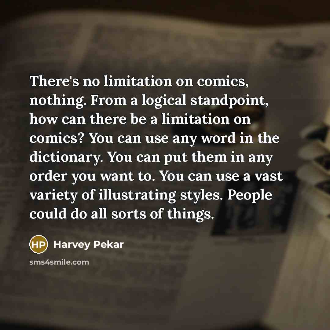 “There's no limitation on comics, nothing. From a logical standpoint, how can there be a limitation on comics? You can use any word in the dictionary. You can put them in any order you want to. You can use a vast variety of illustrating styles. People could do all sorts of things.” quote by Harvey Pekar