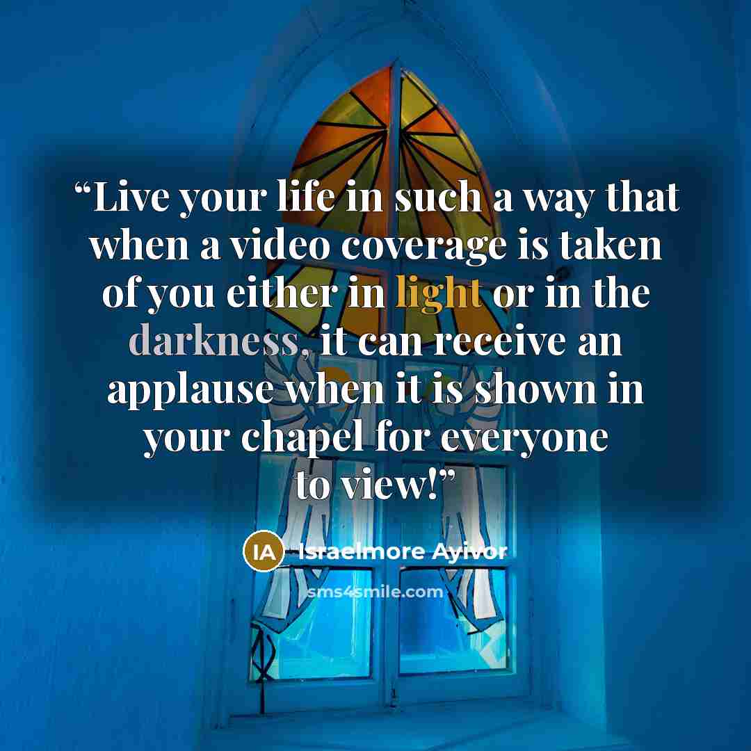 “Live your life in such a way that when a video coverage is taken of you either in light or in the darkness, it can receive an applause when it is shown in your chapel for everyone to view!” quote by Israelmore Ayivor