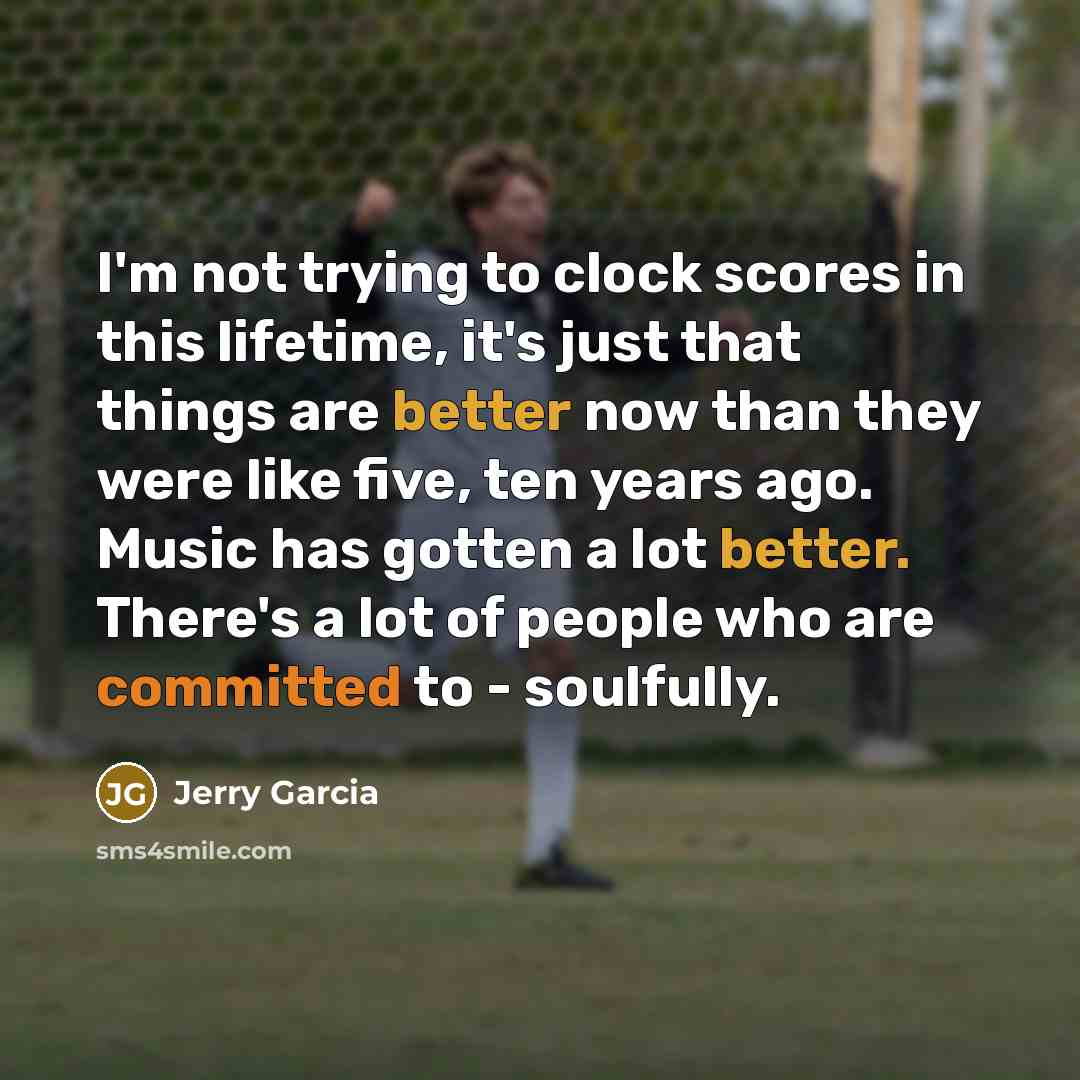“I'm not trying to clock scores in this lifetime, it's just that things are better now than they were like five, ten years ago. Music has gotten a lot better. There's a lot of people who are committed to - soulfully.” quote by Jerry Garcia
