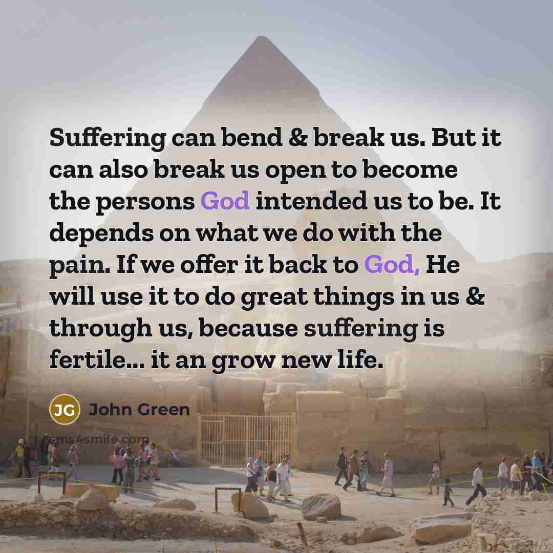 “Suffering can bend & break us. But it can also break us open to become the persons God intended us to be. It depends on what we do with the pain. If we offer it back to God, He will use it to do great things in us & through us, because suffering is fertile... it an grow new life.” quote by John Green