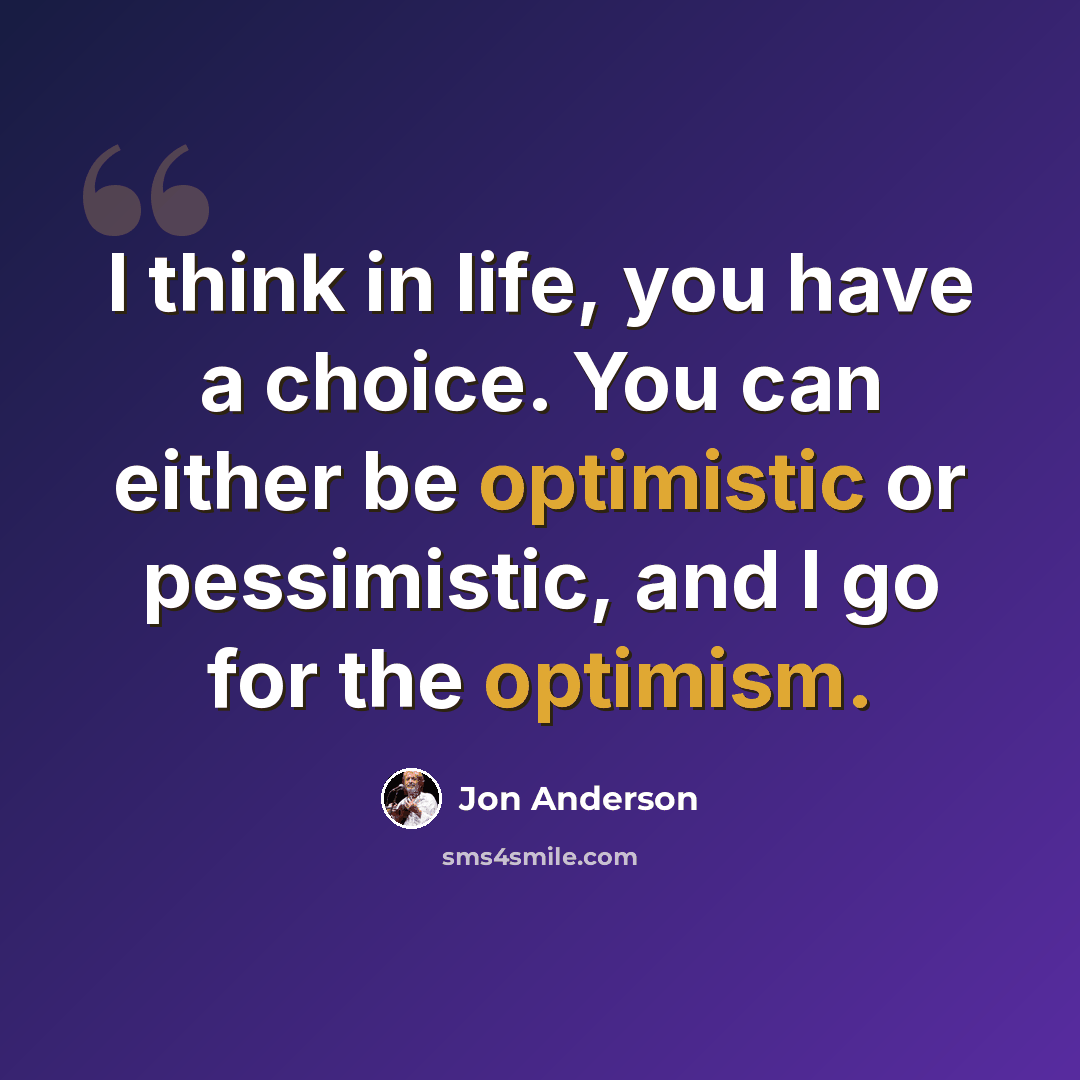 “I think in life, you have a choice. You can either be optimistic or pessimistic, and I go for the optimism.” quote by Jon Anderson