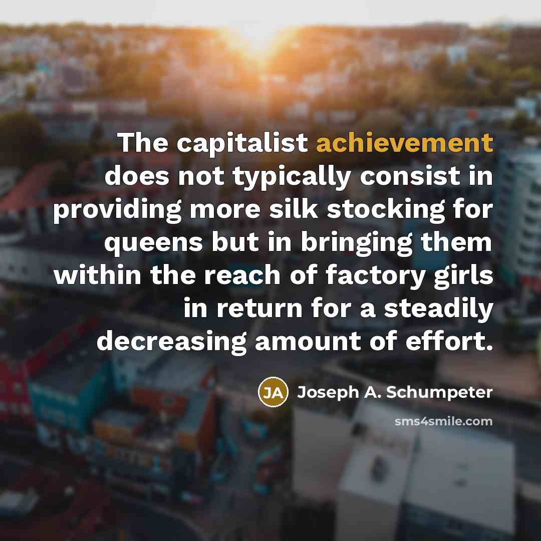 “The capitalist achievement does not typically consist in providing more silk stocking for queens but in bringing them within the reach of factory girls in return for a steadily decreasing amount of effort.” quote by Joseph A. Schumpeter