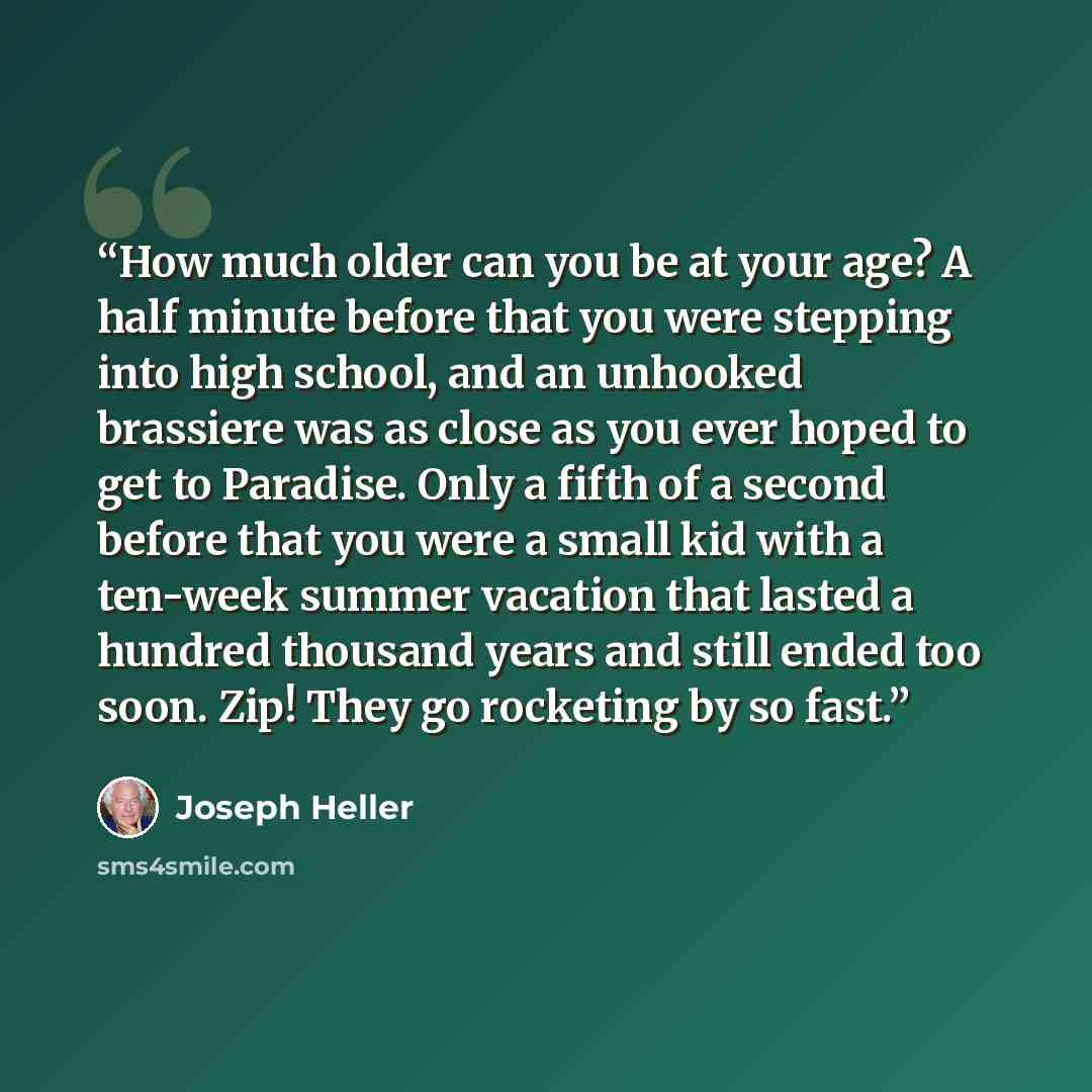 “How much older can you be at your age? A half minute before that you were stepping into high school, and an unhooked brassiere was as close as you ever hoped to get to Paradise. Only a fifth of a second before that you were a small kid with a ten-week summer vacation that lasted a hundred thousand…” quote by Joseph Heller