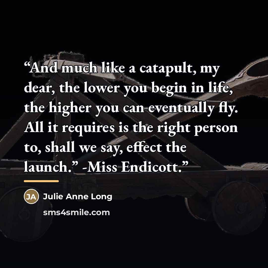 “And much like a catapult, my dear, the lower you begin in life, the higher you can eventually fly. All it requires is the right person to, shall we say, effect the launch.” -Miss Endicott.” quote by Julie Anne Long