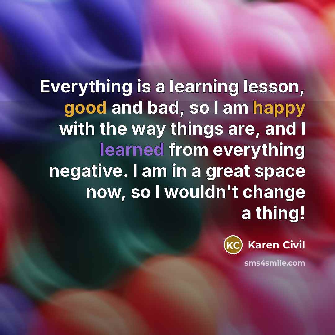 “Everything is a learning lesson, good and bad, so I am happy with the way things are, and I learned from everything negative. I am in a great space now, so I wouldn't change a thing!” quote by Karen Civil