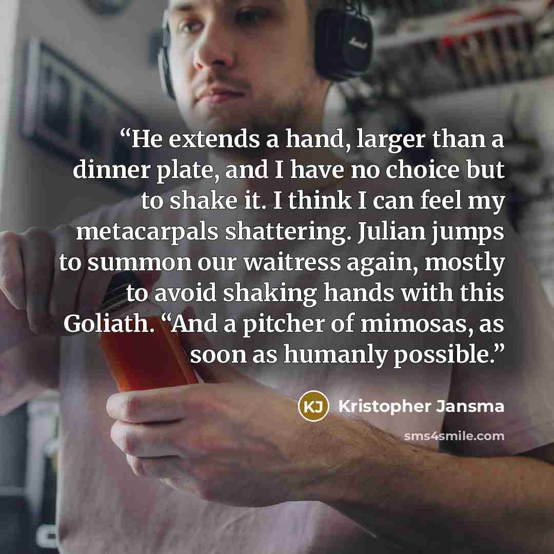 “He extends a hand, larger than a dinner plate, and I have no choice but to shake it. I think I can feel my metacarpals shattering. Julian jumps to summon our waitress again, mostly to avoid shaking hands with this Goliath. “And a pitcher of mimosas, as soon as humanly possible.” quote by Kristopher Jansma