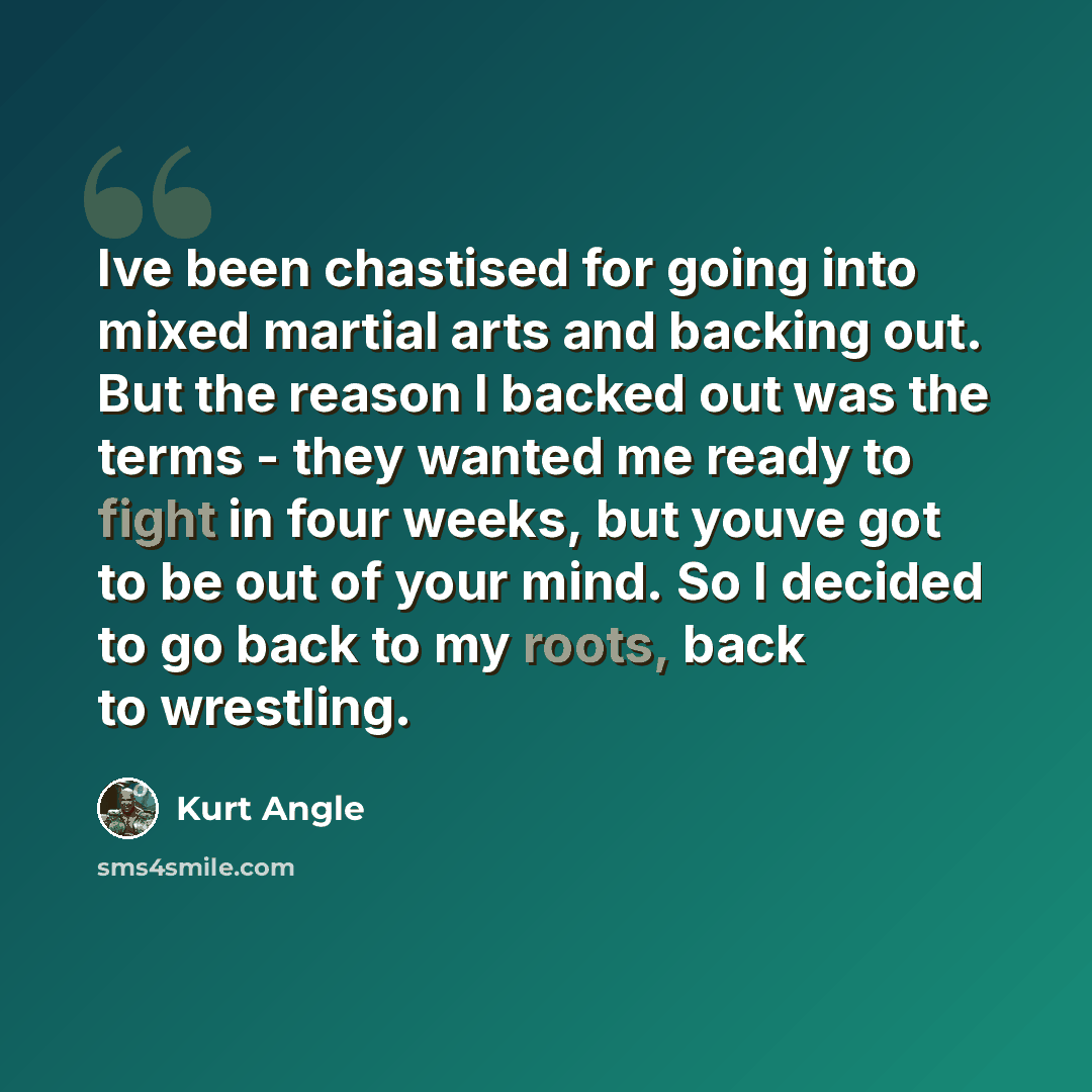 “Ive been chastised for going into mixed martial arts and backing out. But the reason I backed out was the terms - they wanted me ready to fight in four weeks, but youve got to be out of your mind. So I decided to go back to my roots, back to wrestling.” quote by Kurt Angle
