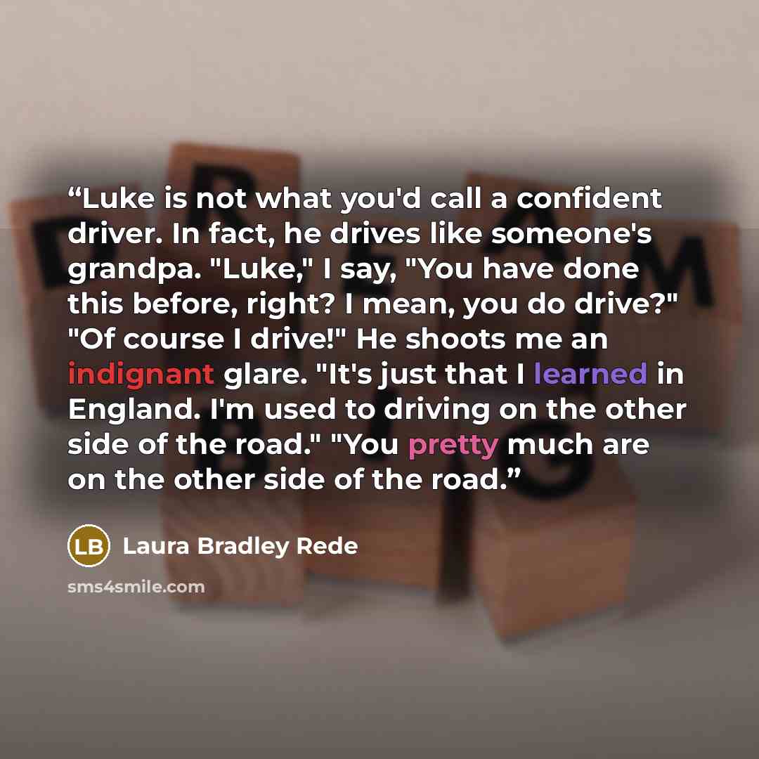 “Luke is not what you'd call a confident driver. In fact, he drives like someone's grandpa. "Luke," I say, "You have done this before, right? I mean, you do drive?" "Of course I drive!" He shoots me an indignant glare. "It's just that I learned in England. I'm used to driving on the other side of…” quote by Laura Bradley Rede