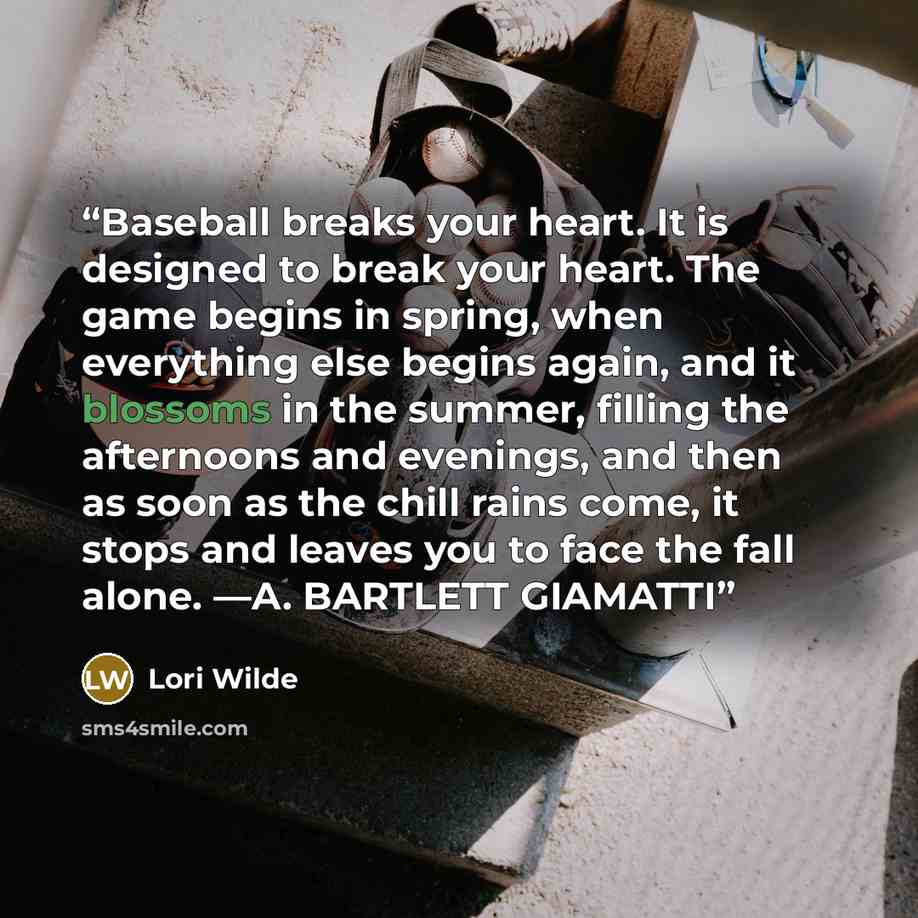 “Baseball breaks your heart. It is designed to break your heart. The game begins in spring, when everything else begins again, and it blossoms in the summer, filling the afternoons and evenings, and then as soon as the chill rains come, it stops and leaves you to face the fall alone. —A. BARTLETT…” quote by Lori Wilde