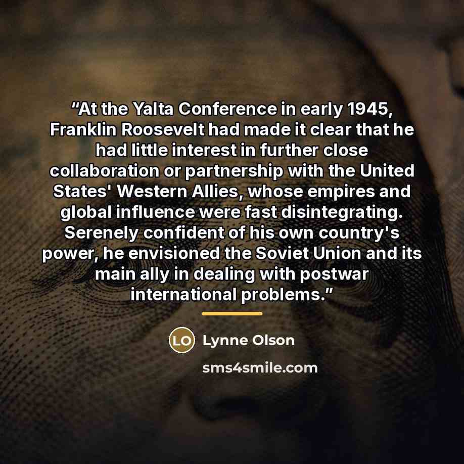 “At the Yalta Conference in early 1945, Franklin Roosevelt had made it clear that he had little interest in further close collaboration or partnership with the United States' Western Allies, whose empires and global influence were fast disintegrating. Serenely confident of his own country's power…” quote by Lynne Olson
