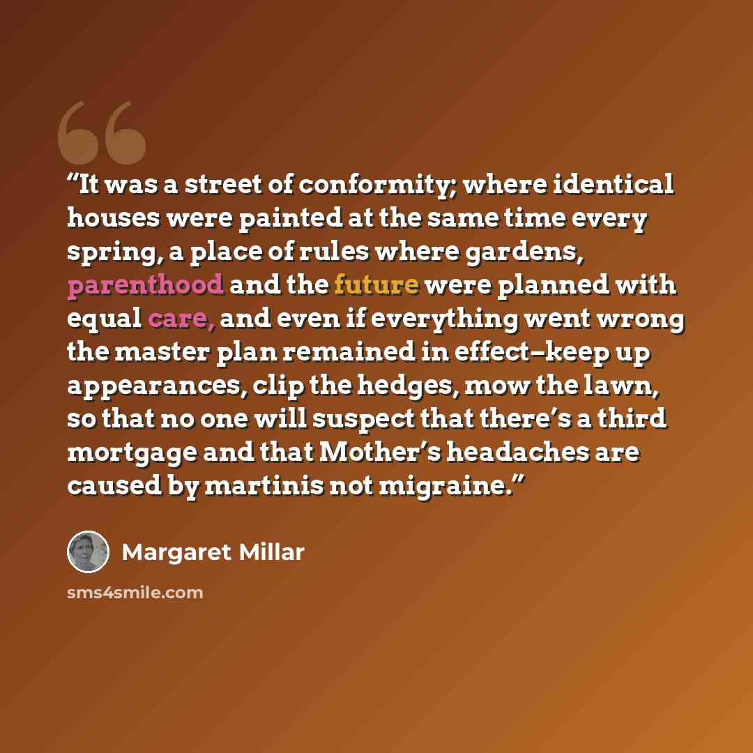 “It was a street of conformity; where identical houses were painted at the same time every spring, a place of rules where gardens, parenthood and the future were planned with equal care, and even if everything went wrong the master plan remained in effect–keep up appearances, clip the hedges, mow…” quote by Margaret Millar