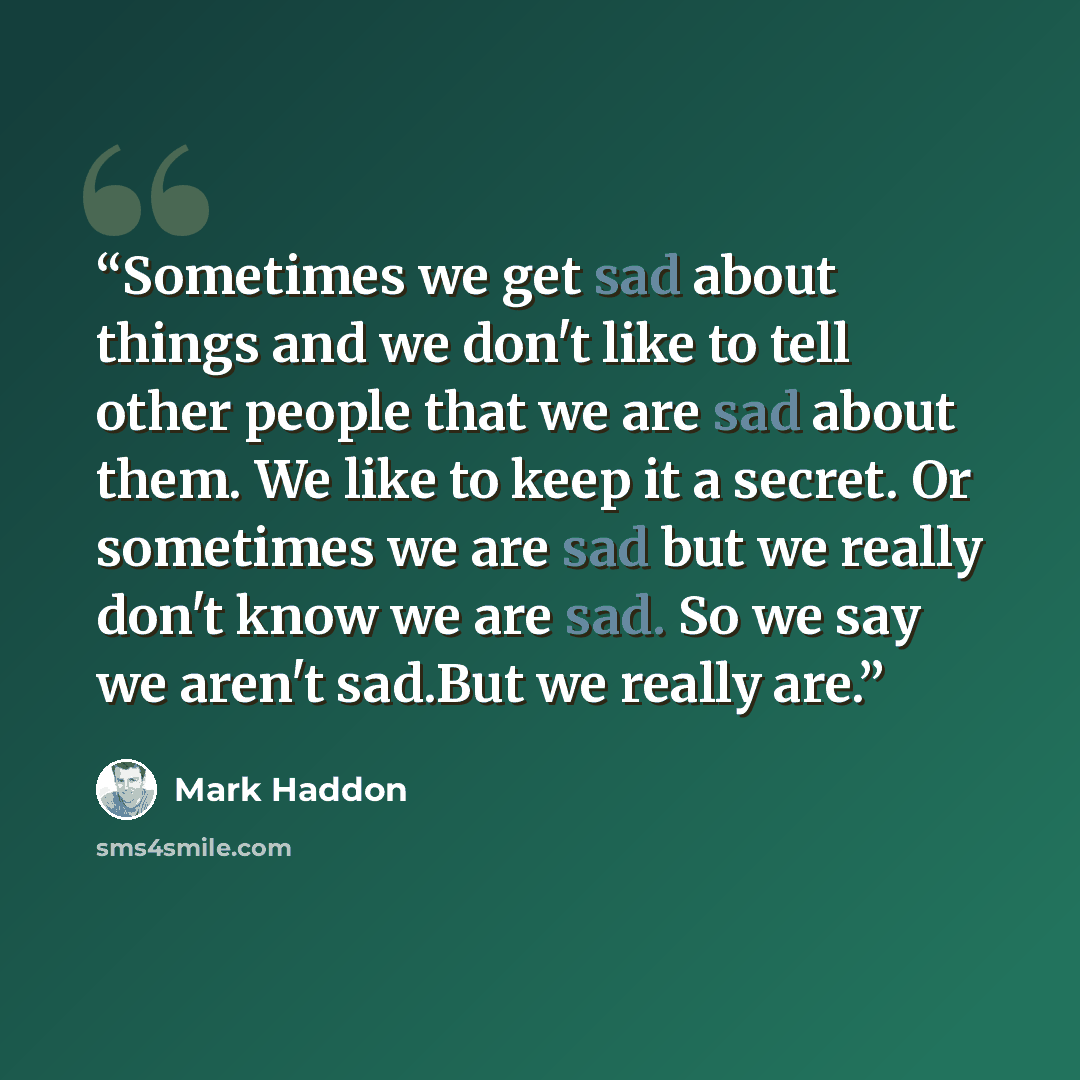 “Sometimes we get sad about things and we don't like to tell other people that we are sad about them. We like to keep it a secret. Or sometimes we are sad but we really don't know we are sad. So we say we aren't sad.But we really are.” quote by Mark Haddon