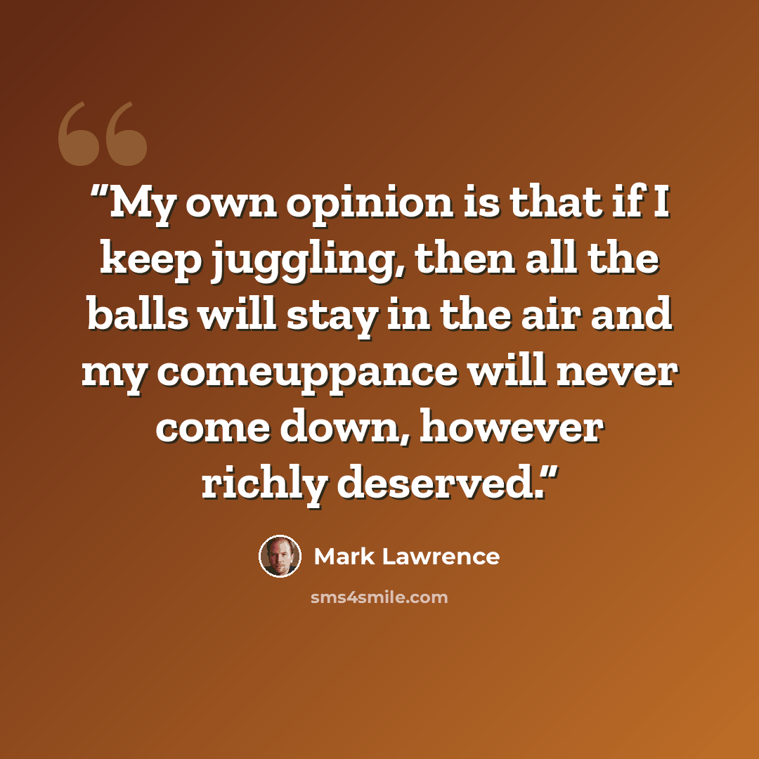 “My own opinion is that if I keep juggling, then all the balls will stay in the air and my comeuppance will never come down, however richly deserved.” quote by Mark Lawrence