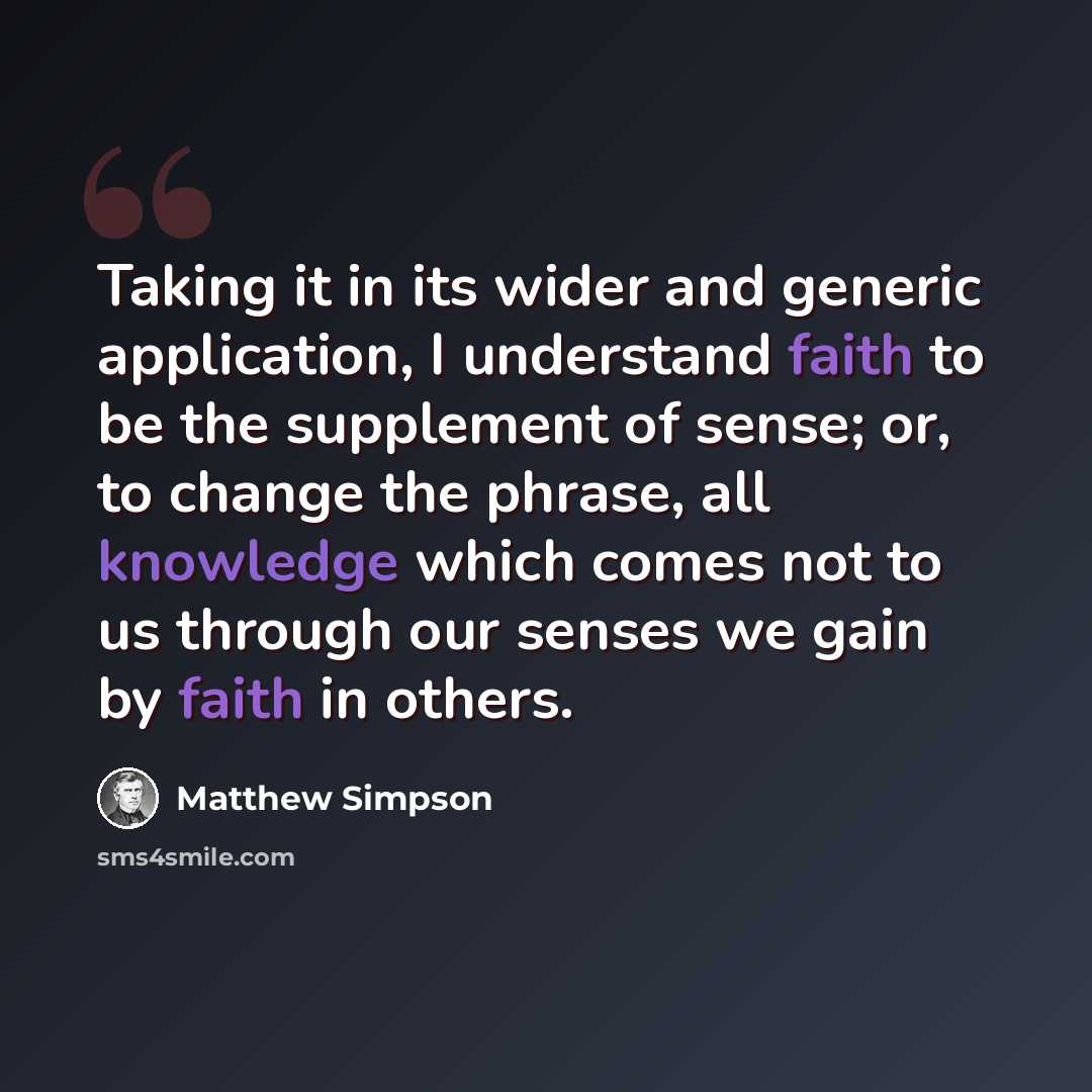 “Taking it in its wider and generic application, I understand faith to be the supplement of sense; or, to change the phrase, all knowledge which comes not to us through our senses we gain by faith in others.” quote by Matthew Simpson