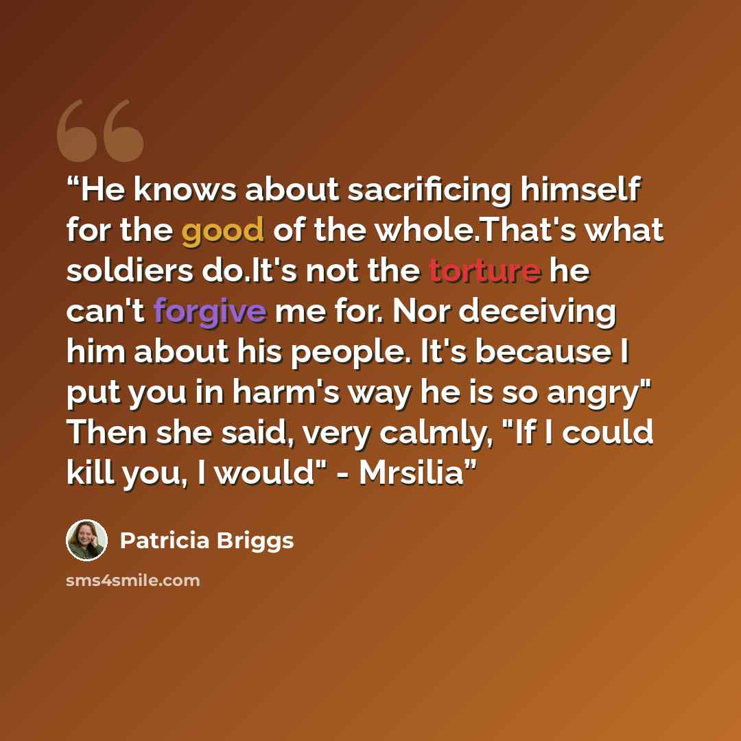 “He knows about sacrificing himself for the good of the whole.That's what soldiers do.It's not the torture he can't forgive me for. Nor deceiving him about his people. It's because I put you in harm's way he is so angry" Then she said, very calmly, "If I could kill you, I would" - Mrsilia” quote by Patricia Briggs