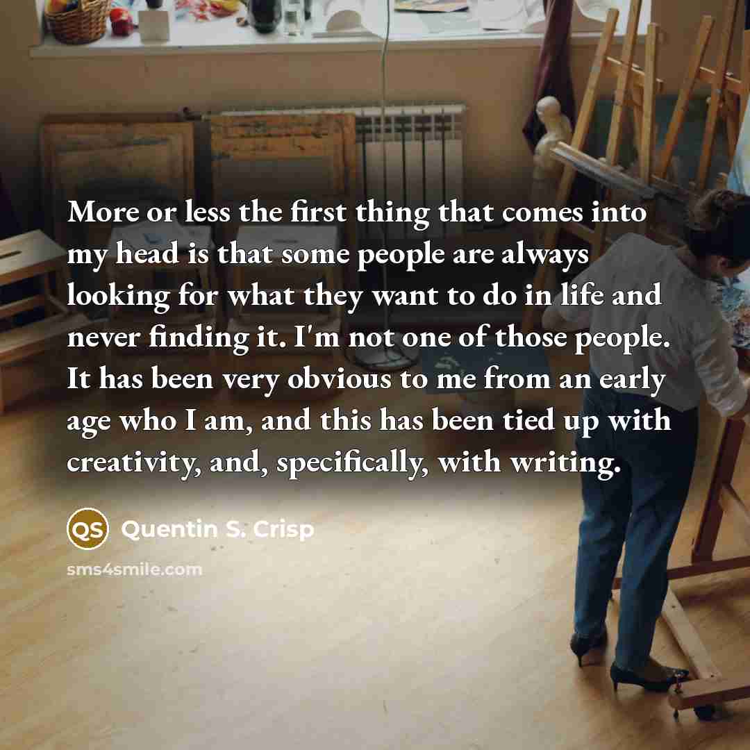 “More or less the first thing that comes into my head is that some people are always looking for what they want to do in life and never finding it. I'm not one of those people. It has been very obvious to me from an early age who I am, and this has been tied up with creativity, and, specifically…” quote by Quentin S. Crisp